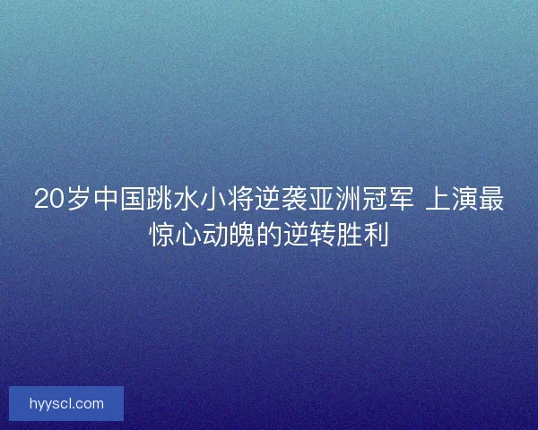20岁中国跳水小将逆袭亚洲冠军 上演最惊心动魄的逆转胜利