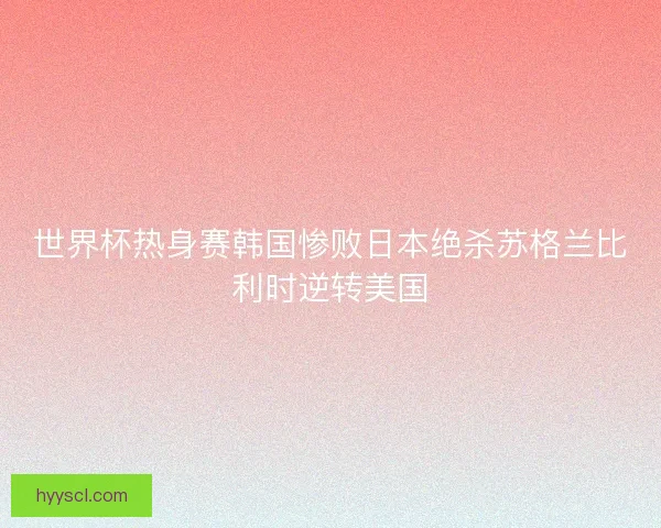 世界杯热身赛韩国惨败日本绝杀苏格兰比利时逆转美国