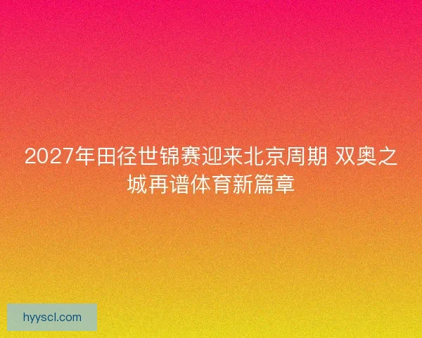 2027年田径世锦赛迎来北京周期 双奥之城再谱体育新篇章