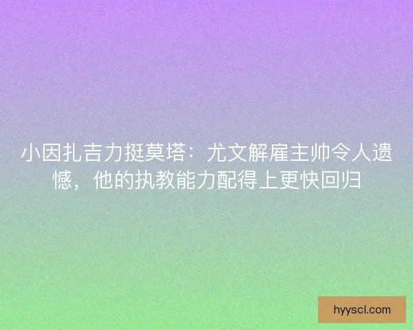 小因扎吉力挺莫塔：尤文解雇主帅令人遗憾，他的执教能力配得上更快回归