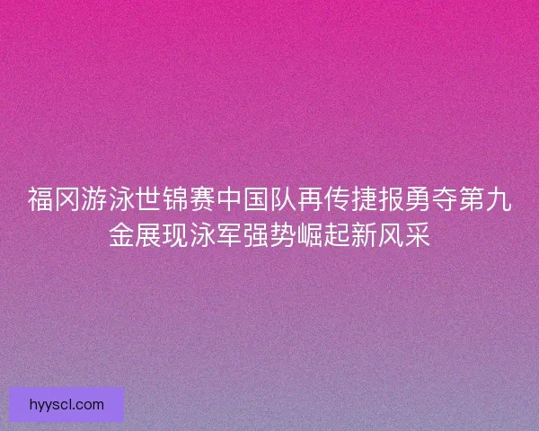 福冈游泳世锦赛中国队再传捷报勇夺第九金展现泳军强势崛起新风采