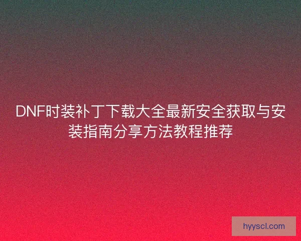 DNF时装补丁下载大全最新安全获取与安装指南分享方法教程推荐