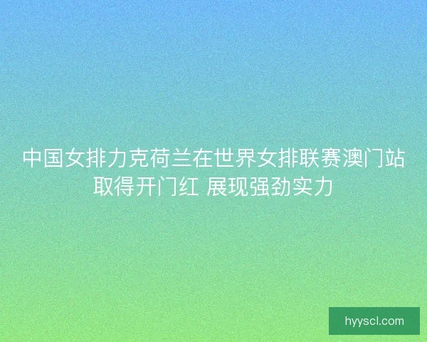 中国女排力克荷兰在世界女排联赛澳门站取得开门红 展现强劲实力