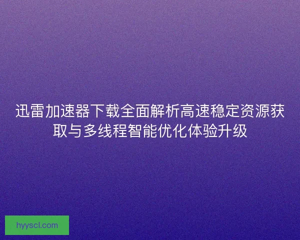 迅雷加速器下载全面解析高速稳定资源获取与多线程智能优化体验升级