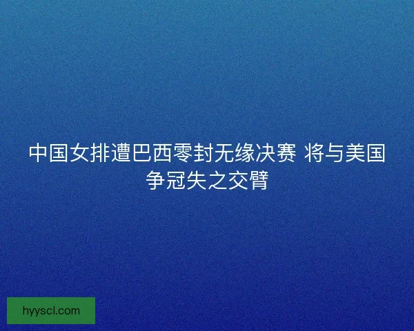 中国女排遭巴西零封无缘决赛 将与美国争冠失之交臂