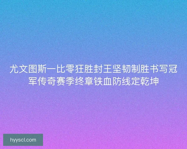 尤文图斯一比零狂胜封王坚韧制胜书写冠军传奇赛季终章铁血防线定乾坤