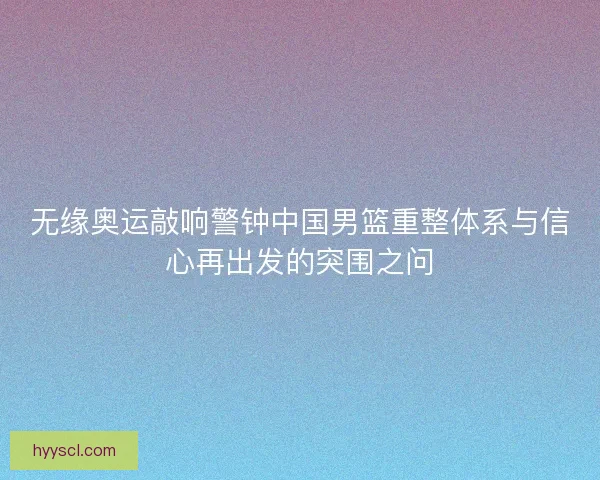 无缘奥运敲响警钟中国男篮重整体系与信心再出发的突围之问