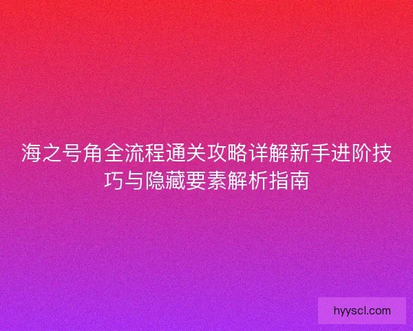 海之号角全流程通关攻略详解新手进阶技巧与隐藏要素解析指南