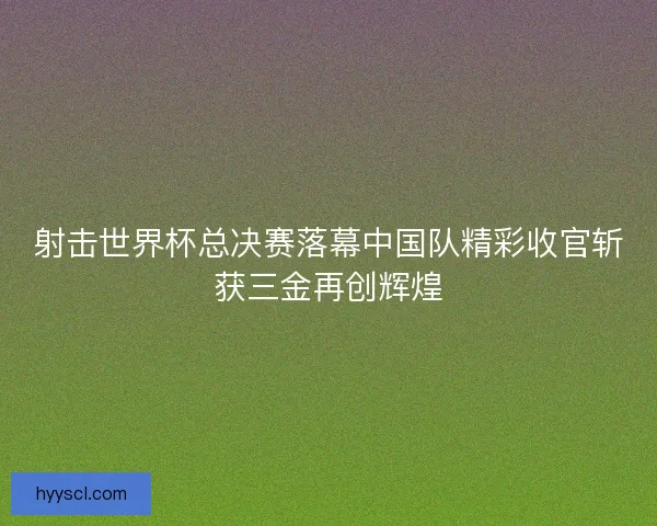 射击世界杯总决赛落幕中国队精彩收官斩获三金再创辉煌