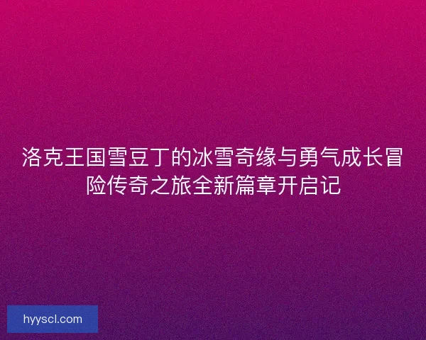 洛克王国雪豆丁的冰雪奇缘与勇气成长冒险传奇之旅全新篇章开启记