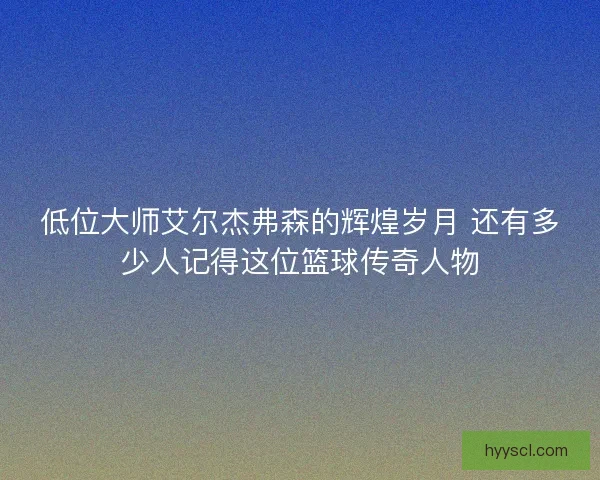 低位大师艾尔杰弗森的辉煌岁月 还有多少人记得这位篮球传奇人物