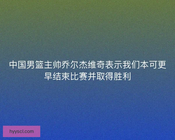中国男篮主帅乔尔杰维奇表示我们本可更早结束比赛并取得胜利