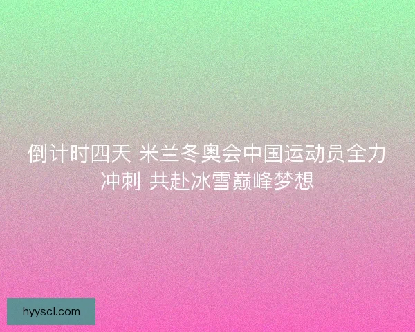 倒计时四天 米兰冬奥会中国运动员全力冲刺 共赴冰雪巅峰梦想