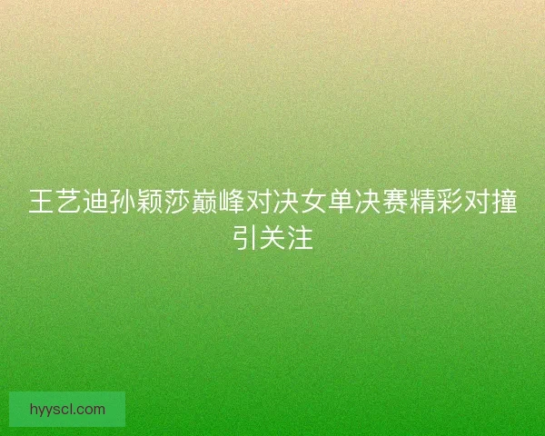 王艺迪孙颖莎巅峰对决女单决赛精彩对撞引关注