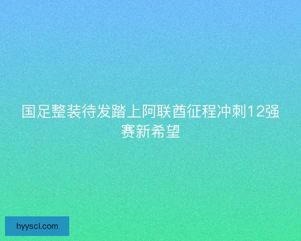 国足整装待发踏上阿联酋征程冲刺12强赛新希望